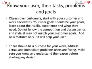 Know your user, their tasks, problems
and goals
• Obsess over customers, start with your customer and
work backwards. Your user goals should be your goals,
learn about their skills, experience and what they
need. Do not follow the competition and design trends
and style, it may not match your customer goals. Add
new features only if it will help your user.
• There should be a purpose for your work, address
actual and immediate problems users are facing. Make
sure you know and understand the reason before
starting any design.

 