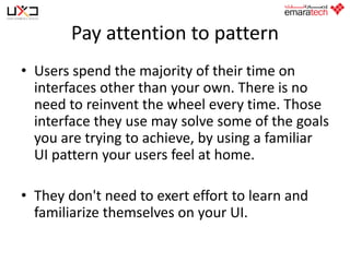 Pay attention to pattern
• Users spend the majority of their time on
interfaces other than your own. There is no
need to reinvent the wheel every time. Those
interface they use may solve some of the goals
you are trying to achieve, by using a familiar
UI pattern your users feel at home.
• They don't need to exert effort to learn and
familiarize themselves on your UI.

 