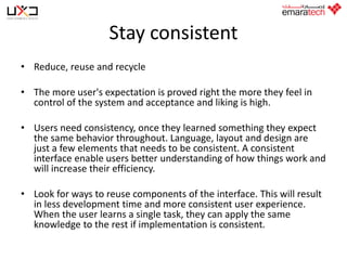 Stay consistent
• Reduce, reuse and recycle
• The more user's expectation is proved right the more they feel in
control of the system and acceptance and liking is high.
• Users need consistency, once they learned something they expect
the same behavior throughout. Language, layout and design are
just a few elements that needs to be consistent. A consistent
interface enable users better understanding of how things work and
will increase their efficiency.

• Look for ways to reuse components of the interface. This will result
in less development time and more consistent user experience.
When the user learns a single task, they can apply the same
knowledge to the rest if implementation is consistent.

 