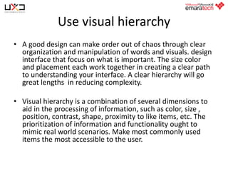 Use visual hierarchy
• A good design can make order out of chaos through clear
organization and manipulation of words and visuals. design
interface that focus on what is important. The size color
and placement each work together in creating a clear path
to understanding your interface. A clear hierarchy will go
great lengths in reducing complexity.
• Visual hierarchy is a combination of several dimensions to
aid in the processing of information, such as color, size ,
position, contrast, shape, proximity to like items, etc. The
prioritization of information and functionality ought to
mimic real world scenarios. Make most commonly used
items the most accessible to the user.

 