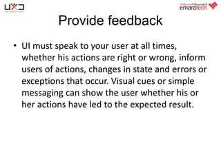 Provide feedback
• UI must speak to your user at all times,
whether his actions are right or wrong, inform
users of actions, changes in state and errors or
exceptions that occur. Visual cues or simple
messaging can show the user whether his or
her actions have led to the expected result.

 