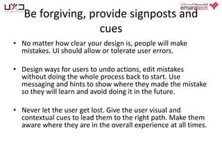 Be forgiving, provide signposts and
cues
• No matter how clear your design is, people will make
mistakes. UI should allow or tolerate user errors.
• Design ways for users to undo actions, edit mistakes
without doing the whole process back to start. Use
messaging and hints to show where they made the mistake
so they will learn and avoid doing it in the future.
• Never let the user get lost. Give the user visual and
contextual cues to lead them to the right path. Make them
aware where they are in the overall experience at all times.

 