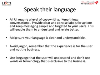 Speak their language
• All UI require a level of copywriting. Keep things
conversational. Provide clear and concise labels for actions
and keep messaging simple and targeted to your users. This
will enable them to understand and relate better.

• Make sure your language is clear and understandable.
• Avoid jargon, remember that the experience is for the user
and not the business.

• Use language that the user will understand and don't use
words or terminology that is exclusive to the business.

 