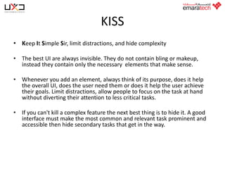 KISS
• Keep It Simple Sir, limit distractions, and hide complexity
• The best UI are always invisible. They do not contain bling or makeup,
instead they contain only the necessary elements that make sense.
• Whenever you add an element, always think of its purpose, does it help
the overall UI, does the user need them or does it help the user achieve
their goals. Limit distractions, allow people to focus on the task at hand
without diverting their attention to less critical tasks.
• If you can't kill a complex feature the next best thing is to hide it. A good
interface must make the most common and relevant task prominent and
accessible then hide secondary tasks that get in the way.

 