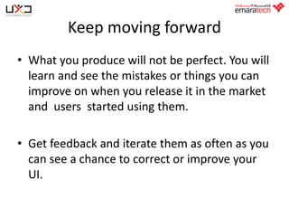 Keep moving forward
• What you produce will not be perfect. You will
learn and see the mistakes or things you can
improve on when you release it in the market
and users started using them.
• Get feedback and iterate them as often as you
can see a chance to correct or improve your
UI.

 