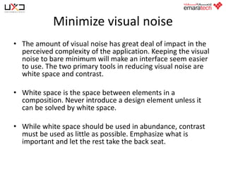 Minimize visual noise
• The amount of visual noise has great deal of impact in the
perceived complexity of the application. Keeping the visual
noise to bare minimum will make an interface seem easier
to use. The two primary tools in reducing visual noise are
white space and contrast.
• White space is the space between elements in a
composition. Never introduce a design element unless it
can be solved by white space.

• While white space should be used in abundance, contrast
must be used as little as possible. Emphasize what is
important and let the rest take the back seat.

 