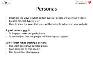 Personas
• Describes the ways in which certain types of people will use your website
• Created for each type of user
• Used to show the goals that users will be trying to achieve on your website
A good persona goal is
• To help you make design decisions.
• To remind you that real people will be using your system.
Don’t forget while creating a persona
• Use short descriptive bulleted points
• Base personas on real people
• Use descriptive photography

 