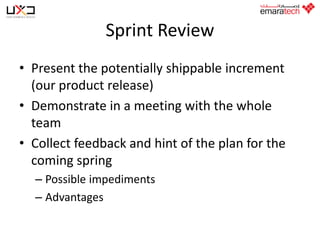 Sprint Review
• Present the potentially shippable increment
(our product release)
• Demonstrate in a meeting with the whole
team
• Collect feedback and hint of the plan for the
coming spring
– Possible impediments
– Advantages

 