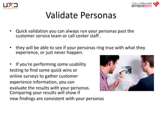 Validate Personas
• Quick validation you can always run your personas past the
customer service team or call center staff .
• they will be able to see if your personas ring true with what they
experience, or just never happen.

• If you're performing some usability
testing to find some quick wins or
online surveys to gather customer
experience information, you can
evaluate the results with your personas.
Comparing your results will show if
new findings are consistent with your personas

 