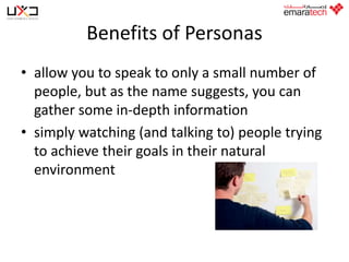 Benefits of Personas
• allow you to speak to only a small number of
people, but as the name suggests, you can
gather some in-depth information
• simply watching (and talking to) people trying
to achieve their goals in their natural
environment

 