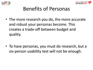 Benefits of Personas
• The more research you do, the more accurate
and robust your personas become. This
creates a trade-off between budget and
quality.
• To have personas, you must do research, but a
six-person usability test will not be enough.

 