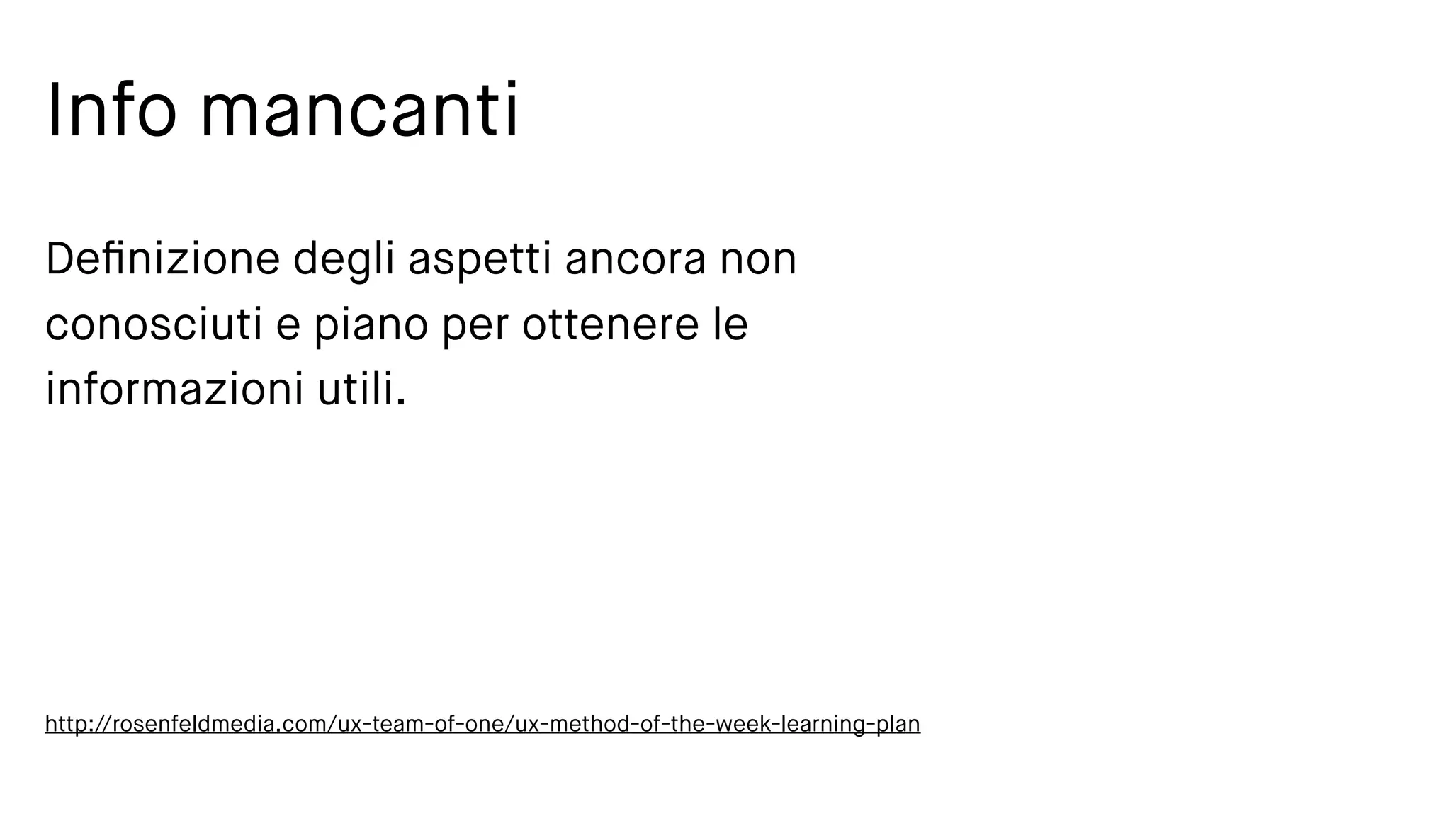 Info mancanti
Deﬁnizione degli aspetti ancora non
conosciuti e piano per ottenere le
informazioni utili.
http://rosenfeldmedia.com/ux-team-of-one/ux-method-of-the-week-learning-plan
 