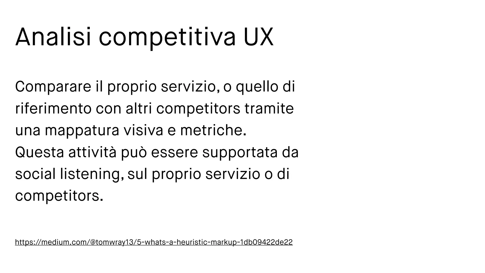 Analisi competitiva UX
Comparare il proprio servizio, o quello di
riferimento con altri competitors tramite
una mappatura visiva e metriche.
Questa attività può essere supportata da
social listening, sul proprio servizio o di
competitors.
https://medium.com/@tomwray13/5-whats-a-heuristic-markup-1db09422de22
 