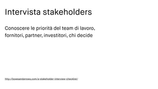 Intervista stakeholders
Conoscere le priorità del team di lavoro,
fornitori, partner, investitori, chi decide
http://boxesandarrows.com/a-stakeholder-interview-checklist/
 