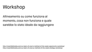 Workshop
Allineamento su come funziona al
momento, cosa non funziona e quale
sarebbe lo stato ideale da raggiungere
http://rosenfeldmedia.com/ux-team-of-one/ix-method-of-the-week-opportunity-workshop/
http://rosenfeldmedia.com/ux-team-of-one/ux-method-of-the-week-strategy-workshop/
 