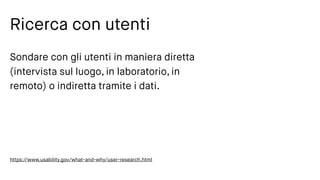 Ricerca con utenti
Sondare con gli utenti in maniera diretta
(intervista sul luogo, in laboratorio, in
remoto) o indiretta tramite i dati.
https://www.usability.gov/what-and-why/user-research.html
 