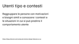 Utenti tipo e contesti
Raggruppare le persone con motivazioni
e bisogni simili e conoscere i contesti e
le situazioni in cui si può predirre il
comportamento utente
https://blog.intercom.com/using-job-stories-design-features-ui-ux
 
