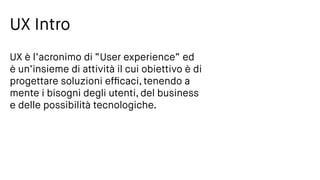 UX Intro
UX è l’acronimo di “User experience” ed
è un’insieme di attività il cui obiettivo è di
progettare soluzioni efﬁcaci, tenendo a
mente i bisogni degli utenti, del business
e delle possibilità tecnologiche.
 