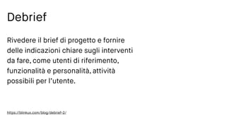 Debrief
Rivedere il brief di progetto e fornire
delle indicazioni chiare sugli interventi
da fare, come utenti di riferimento,
funzionalità e personalità, attività
possibili per l’utente.
https://blinkux.com/blog/debrief-2/
 