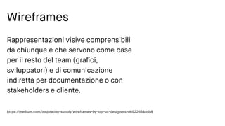Wireframes
Rappresentazioni visive comprensibili
da chiunque e che servono come base
per il resto del team (graﬁci,
sviluppatori) e di comunicazione
indiretta per documentazione o con
stakeholders e cliente.
https://medium.com/inspiration-supply/wireframes-by-top-ux-designers-d6922d34ddb8
 