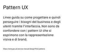 Pattern UX
Linee guida su come progettare e quindi
perseguire i bisogni del business e degli
utenti tramite l’interfaccia. Non sono da
confondere con i pattern UI che si
esprimono con la rappresentazione
visiva e di brand.
https://www.gov.uk/service-manual/design#ﬁnd-patterns
 
