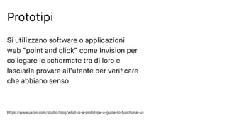 Prototipi
Si utilizzano software o applicazioni
web “point and click” come Invision per
collegare le schermate tra di loro e
lasciarle provare all’utente per veriﬁcare
che abbiano senso.
https://www.uxpin.com/studio/blog/what-is-a-prototype-a-guide-to-functional-ux
 