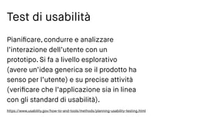 Test di usabilità
Pianiﬁcare, condurre e analizzare
l’interazione dell’utente con un
prototipo. Si fa a livello esplorativo
(avere un’idea generica se il prodotto ha
senso per l’utente) e su precise attività
(veriﬁcare che l’applicazione sia in linea
con gli standard di usabilità).
https://www.usability.gov/how-to-and-tools/methods/planning-usability-testing.html
 