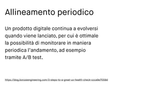 Allineamento periodico
Un prodotto digitale continua a evolversi
quando viene lanciato, per cui è ottimale
la possibilità di monitorare in maniera
periodica l’andamento, ad esempio
tramite A/B test.
https://blog.bonzaiengineering.com/3-steps-to-a-great-ux-health-check-ccca9e7f358d
 