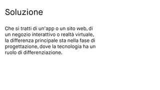 Soluzione
Che si tratti di un’app o un sito web, di
un negozio interattivo o realtà virtuale,
la differenza principale sta nella fase di
progettazione, dove la tecnologia ha un
ruolo di differenziazione.
 