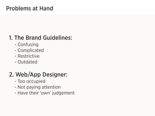Problems at Hand
1. The Brand Guidelines:
- Confusing
- Complicated
- Restrictive
- Outdated
2. Web/App Designer:
- Too occupied
- Not paying attention
- Have their ‘own’ judgement
 