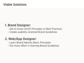 Viable Solutions
1. Brand Designer:
- Get to know UI/UX Principles or Best Practices
- Create usability-oriented Brand Guidelines
2. Web/App Designer:
- Learn Brand Identity Basic Principles
- Put more effort in learning Brand Guidelines
 