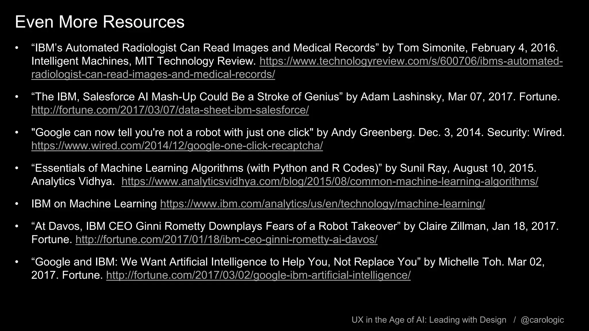 UX in the Age of AI: Leading with Design / @carologic
Even More Resources
• “IBM’s Automated Radiologist Can Read Images and Medical Records” by Tom Simonite, February 4, 2016.
Intelligent Machines, MIT Technology Review. https://www.technologyreview.com/s/600706/ibms-automated-
radiologist-can-read-images-and-medical-records/
• “The IBM, Salesforce AI Mash-Up Could Be a Stroke of Genius” by Adam Lashinsky, Mar 07, 2017. Fortune.
http://fortune.com/2017/03/07/data-sheet-ibm-salesforce/
• "Google can now tell you're not a robot with just one click" by Andy Greenberg. Dec. 3, 2014. Security: Wired.
https://www.wired.com/2014/12/google-one-click-recaptcha/
• “Essentials of Machine Learning Algorithms (with Python and R Codes)” by Sunil Ray, August 10, 2015.
Analytics Vidhya. https://www.analyticsvidhya.com/blog/2015/08/common-machine-learning-algorithms/
• IBM on Machine Learning https://www.ibm.com/analytics/us/en/technology/machine-learning/
• “At Davos, IBM CEO Ginni Rometty Downplays Fears of a Robot Takeover” by Claire Zillman, Jan 18, 2017.
Fortune. http://fortune.com/2017/01/18/ibm-ceo-ginni-rometty-ai-davos/
• “Google and IBM: We Want Artificial Intelligence to Help You, Not Replace You” by Michelle Toh. Mar 02,
2017. Fortune. http://fortune.com/2017/03/02/google-ibm-artificial-intelligence/
 