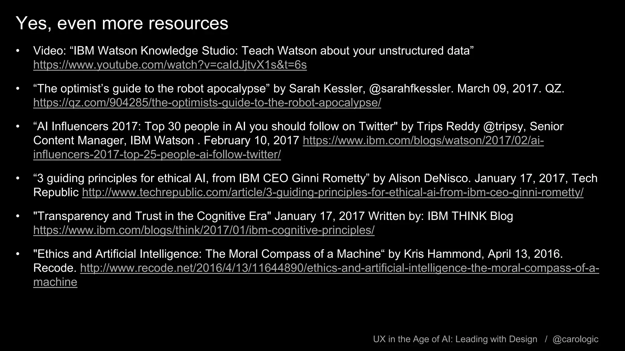 UX in the Age of AI: Leading with Design / @carologic
Yes, even more resources
• Video: “IBM Watson Knowledge Studio: Teach Watson about your unstructured data”
https://www.youtube.com/watch?v=caIdJjtvX1s&t=6s
• “The optimist’s guide to the robot apocalypse” by Sarah Kessler, @sarahfkessler. March 09, 2017. QZ.
https://qz.com/904285/the-optimists-guide-to-the-robot-apocalypse/
• “AI Influencers 2017: Top 30 people in AI you should follow on Twitter" by Trips Reddy @tripsy, Senior
Content Manager, IBM Watson . February 10, 2017 https://www.ibm.com/blogs/watson/2017/02/ai-
influencers-2017-top-25-people-ai-follow-twitter/
• “3 guiding principles for ethical AI, from IBM CEO Ginni Rometty” by Alison DeNisco. January 17, 2017, Tech
Republic http://www.techrepublic.com/article/3-guiding-principles-for-ethical-ai-from-ibm-ceo-ginni-rometty/
• "Transparency and Trust in the Cognitive Era" January 17, 2017 Written by: IBM THINK Blog
https://www.ibm.com/blogs/think/2017/01/ibm-cognitive-principles/
• "Ethics and Artificial Intelligence: The Moral Compass of a Machine“ by Kris Hammond, April 13, 2016.
Recode. http://www.recode.net/2016/4/13/11644890/ethics-and-artificial-intelligence-the-moral-compass-of-a-
machine
 