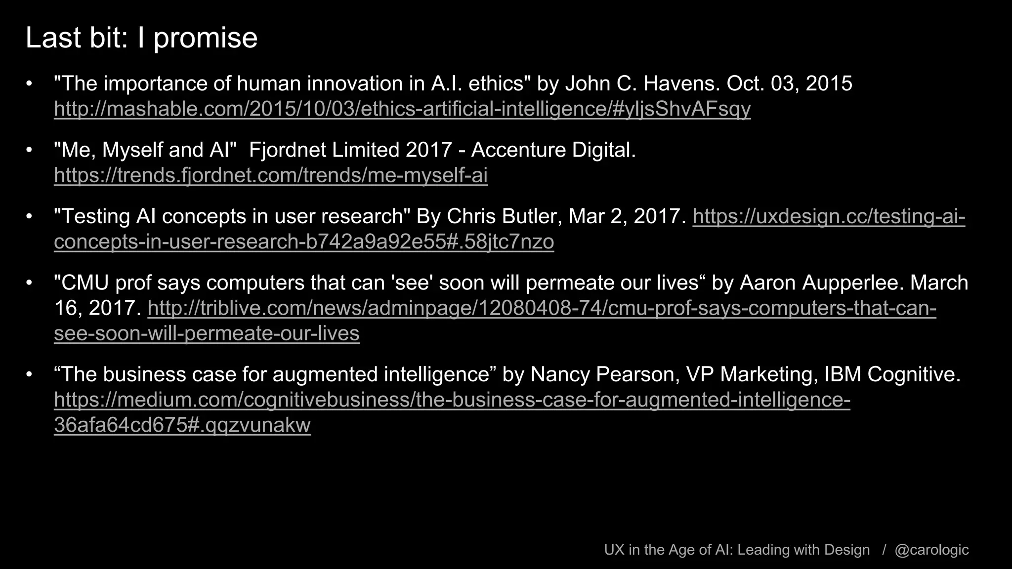UX in the Age of AI: Leading with Design / @carologic
Last bit: I promise
• "The importance of human innovation in A.I. ethics" by John C. Havens. Oct. 03, 2015
http://mashable.com/2015/10/03/ethics-artificial-intelligence/#yljsShvAFsqy
• "Me, Myself and AI" Fjordnet Limited 2017 - Accenture Digital.
https://trends.fjordnet.com/trends/me-myself-ai
• "Testing AI concepts in user research" By Chris Butler, Mar 2, 2017. https://uxdesign.cc/testing-ai-
concepts-in-user-research-b742a9a92e55#.58jtc7nzo
• "CMU prof says computers that can 'see' soon will permeate our lives“ by Aaron Aupperlee. March
16, 2017. http://triblive.com/news/adminpage/12080408-74/cmu-prof-says-computers-that-can-
see-soon-will-permeate-our-lives
• “The business case for augmented intelligence” by Nancy Pearson, VP Marketing, IBM Cognitive.
https://medium.com/cognitivebusiness/the-business-case-for-augmented-intelligence-
36afa64cd675#.qqzvunakw
 
