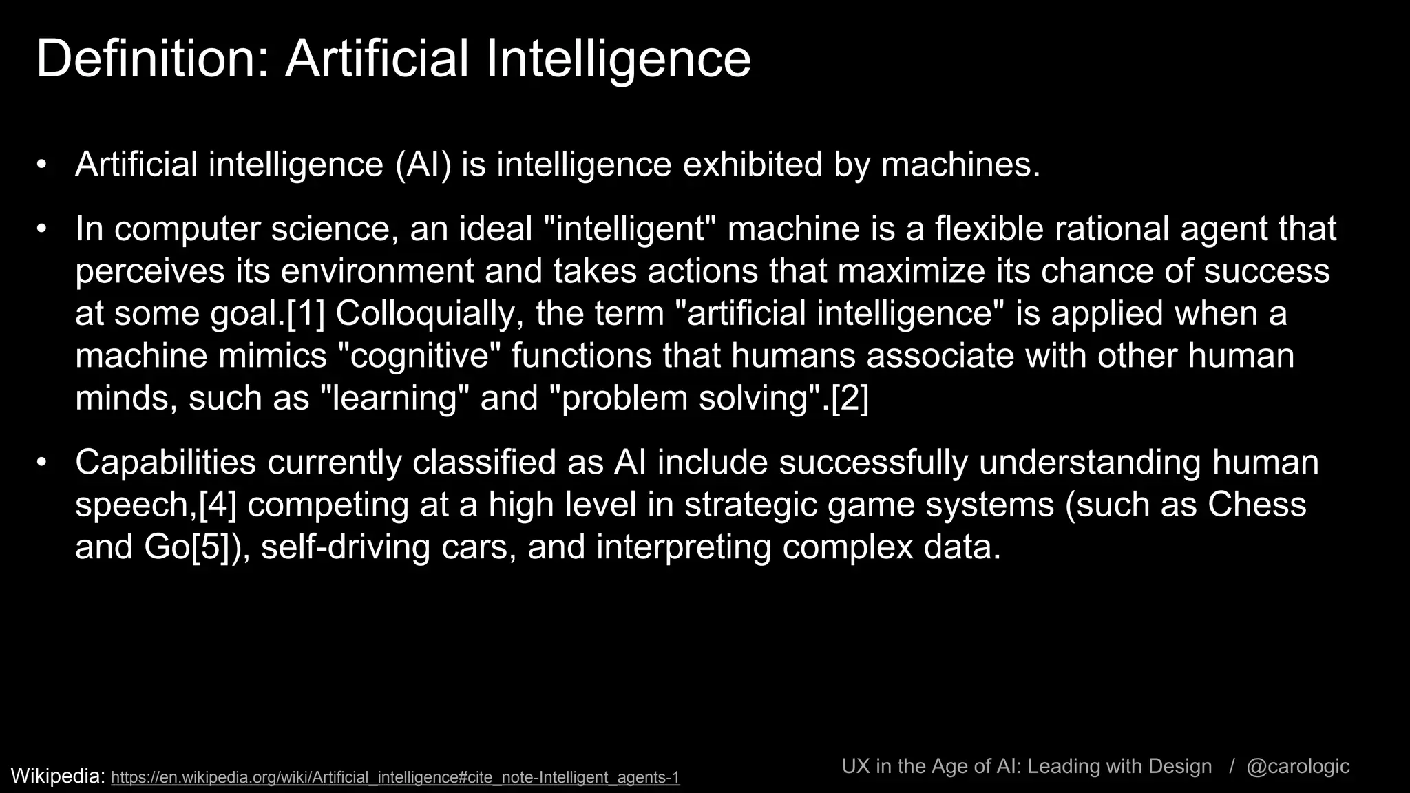 UX in the Age of AI: Leading with Design / @carologic
Definition: Artificial Intelligence
• Artificial intelligence (AI) is intelligence exhibited by machines.
• In computer science, an ideal "intelligent" machine is a flexible rational agent that
perceives its environment and takes actions that maximize its chance of success
at some goal.[1] Colloquially, the term "artificial intelligence" is applied when a
machine mimics "cognitive" functions that humans associate with other human
minds, such as "learning" and "problem solving".[2]
• Capabilities currently classified as AI include successfully understanding human
speech,[4] competing at a high level in strategic game systems (such as Chess
and Go[5]), self-driving cars, and interpreting complex data.
Wikipedia: https://en.wikipedia.org/wiki/Artificial_intelligence#cite_note-Intelligent_agents-1
 