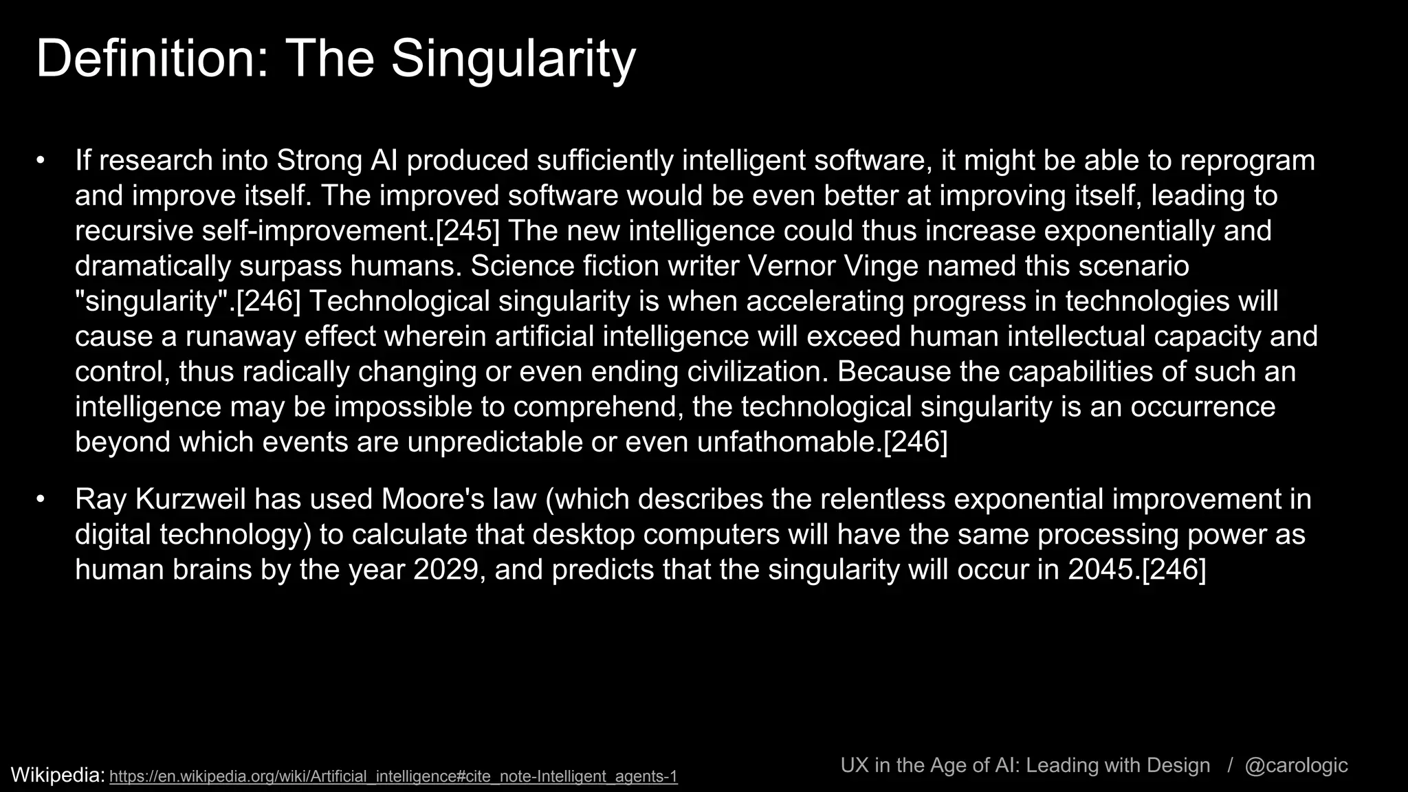 UX in the Age of AI: Leading with Design / @carologic
Definition: The Singularity
• If research into Strong AI produced sufficiently intelligent software, it might be able to reprogram
and improve itself. The improved software would be even better at improving itself, leading to
recursive self-improvement.[245] The new intelligence could thus increase exponentially and
dramatically surpass humans. Science fiction writer Vernor Vinge named this scenario
"singularity".[246] Technological singularity is when accelerating progress in technologies will
cause a runaway effect wherein artificial intelligence will exceed human intellectual capacity and
control, thus radically changing or even ending civilization. Because the capabilities of such an
intelligence may be impossible to comprehend, the technological singularity is an occurrence
beyond which events are unpredictable or even unfathomable.[246]
• Ray Kurzweil has used Moore's law (which describes the relentless exponential improvement in
digital technology) to calculate that desktop computers will have the same processing power as
human brains by the year 2029, and predicts that the singularity will occur in 2045.[246]
Wikipedia: https://en.wikipedia.org/wiki/Artificial_intelligence#cite_note-Intelligent_agents-1
 