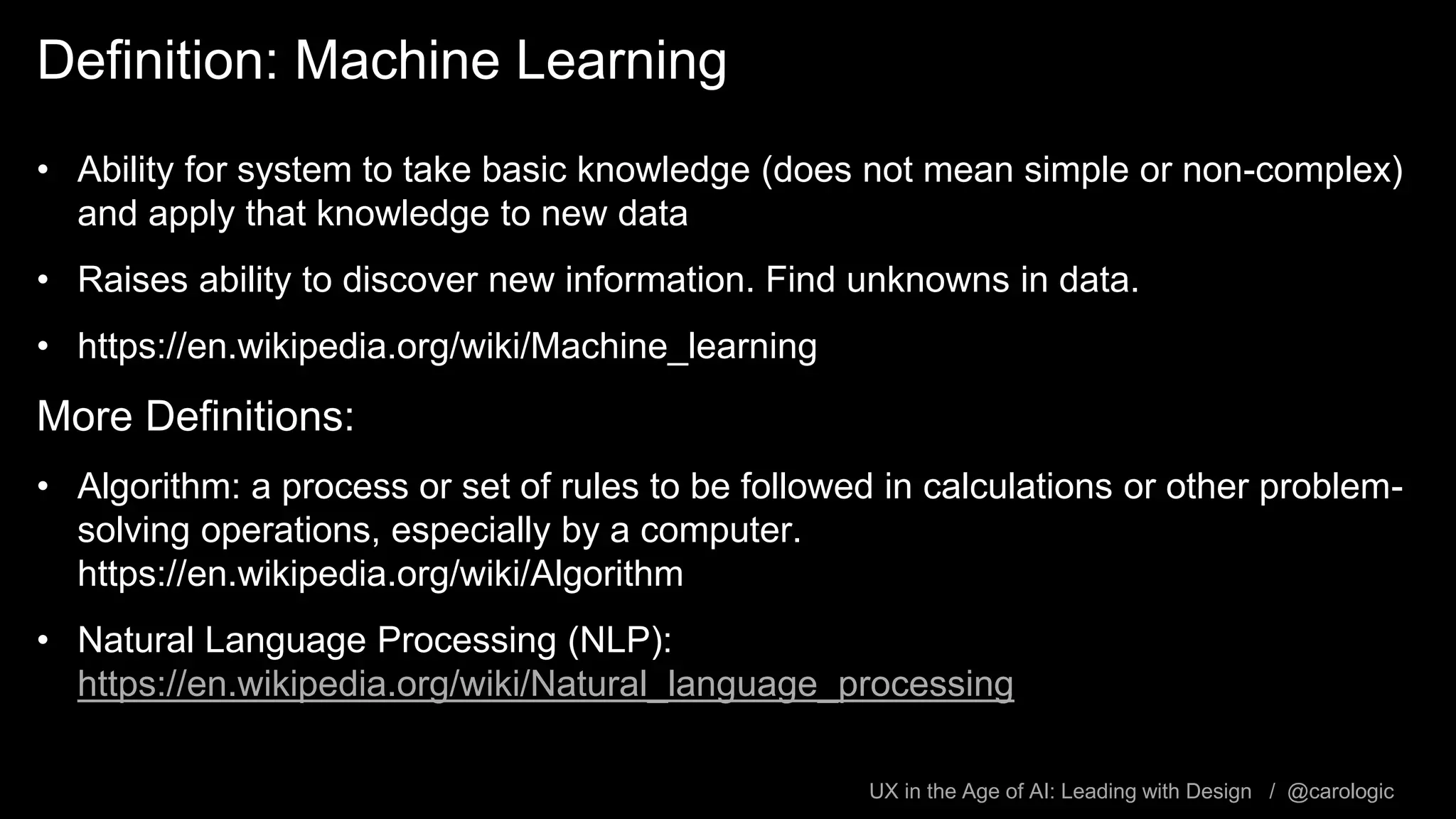 UX in the Age of AI: Leading with Design / @carologic
Definition: Machine Learning
• Ability for system to take basic knowledge (does not mean simple or non-complex)
and apply that knowledge to new data
• Raises ability to discover new information. Find unknowns in data.
• https://en.wikipedia.org/wiki/Machine_learning
More Definitions:
• Algorithm: a process or set of rules to be followed in calculations or other problem-
solving operations, especially by a computer.
https://en.wikipedia.org/wiki/Algorithm
• Natural Language Processing (NLP):
https://en.wikipedia.org/wiki/Natural_language_processing
 