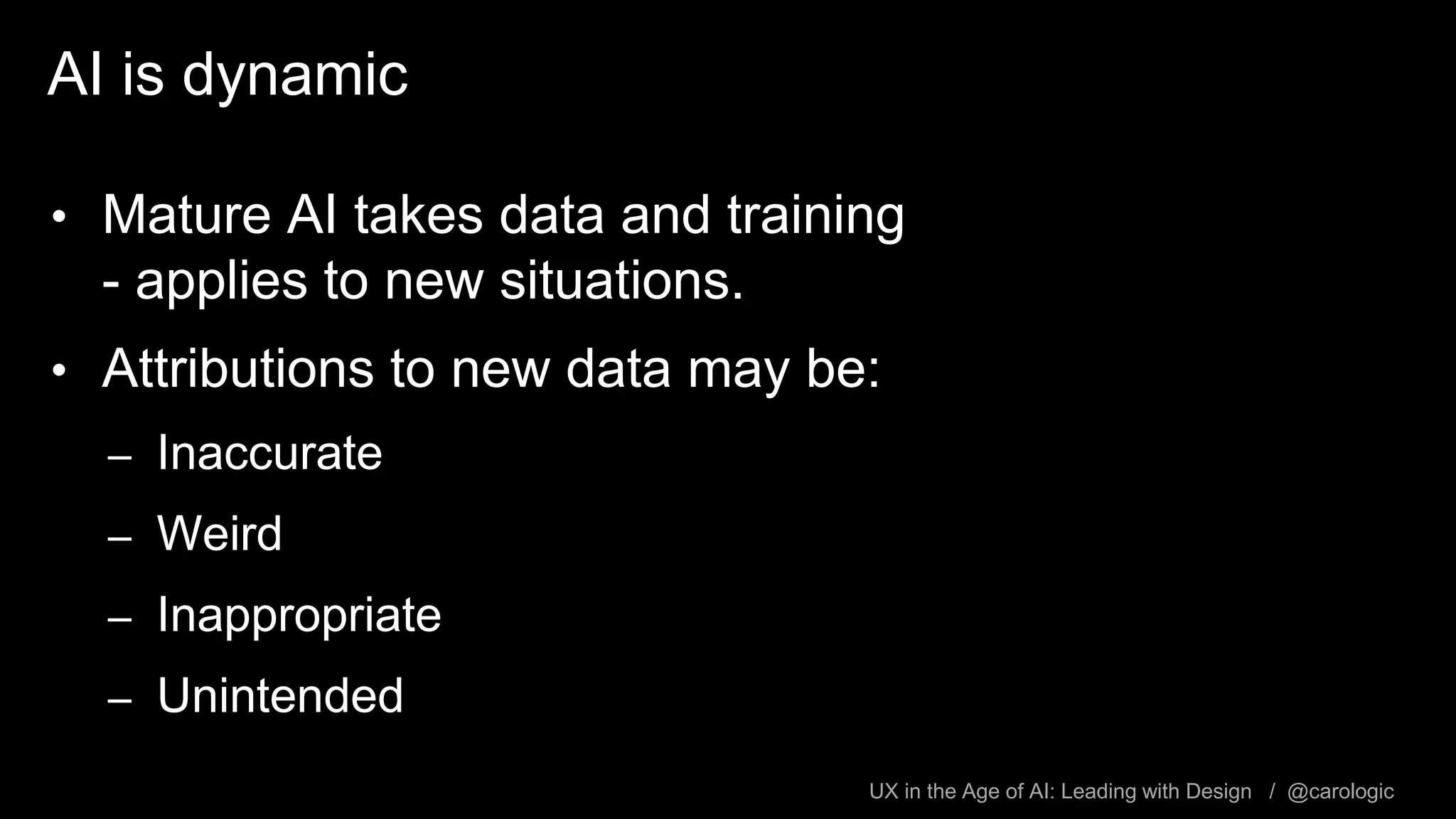 UX in the Age of AI: Leading with Design / @carologic
AI is dynamic
• Mature AI takes data and training
- applies to new situations.
• Attributions to new data may be:
– Inaccurate
– Weird
– Inappropriate
– Unintended
 