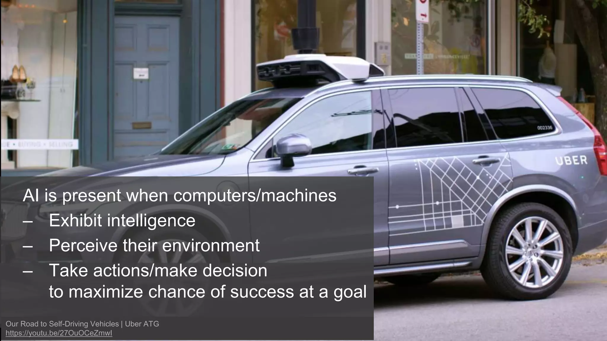 AI is present when computers/machines
– Exhibit intelligence
– Perceive their environment
– Take actions/make decision
to maximize chance of success at a goal
Our Road to Self-Driving Vehicles | Uber ATG
https://youtu.be/27OuOCeZmwI
 