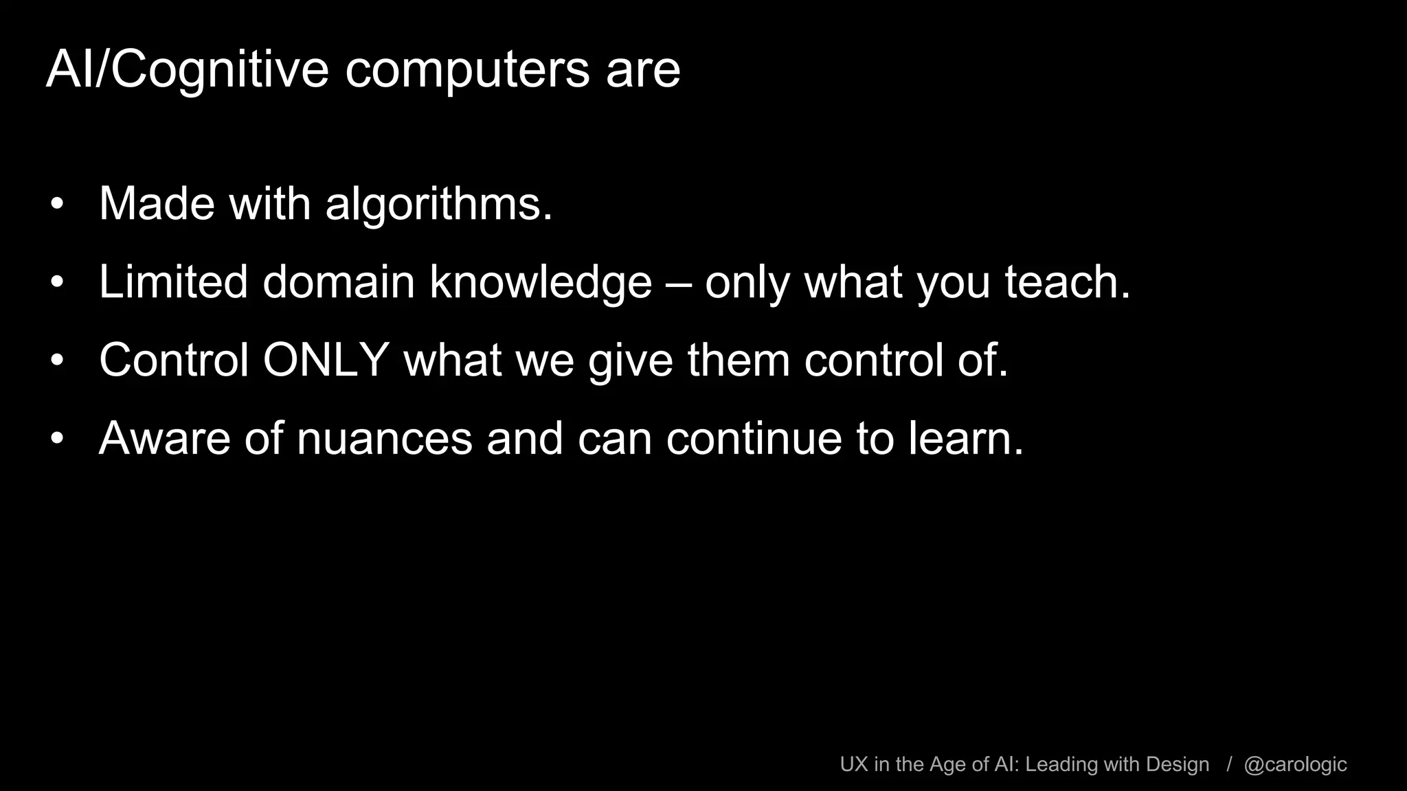 UX in the Age of AI: Leading with Design / @carologic
AI/Cognitive computers are
• Made with algorithms.
• Limited domain knowledge – only what you teach.
• Control ONLY what we give them control of.
• Aware of nuances and can continue to learn.
 