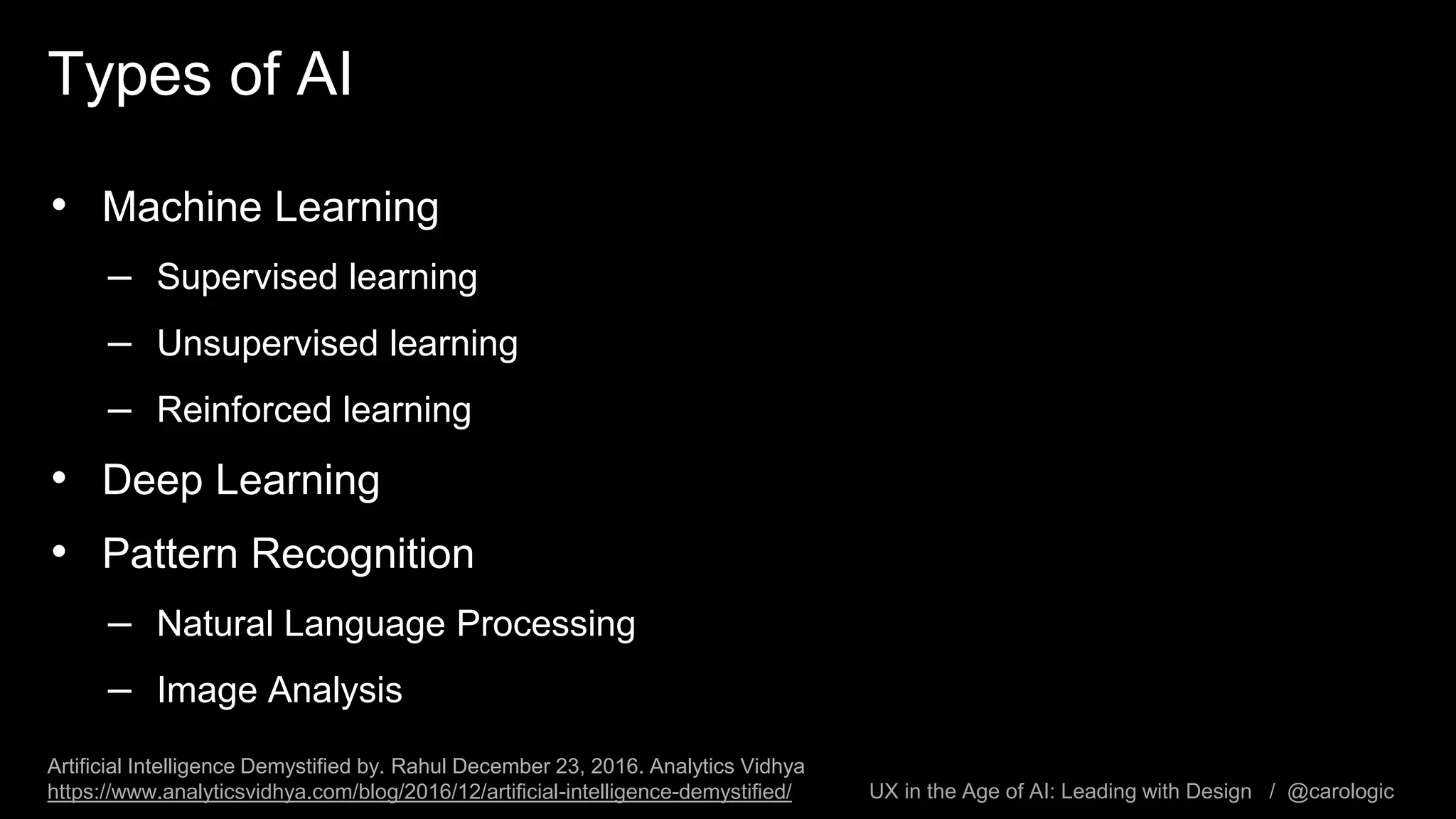 UX in the Age of AI: Leading with Design / @carologic
Types of AI
• Machine Learning
– Supervised learning
– Unsupervised learning
– Reinforced learning
• Deep Learning
• Pattern Recognition
– Natural Language Processing
– Image Analysis
Artificial Intelligence Demystified by. Rahul December 23, 2016. Analytics Vidhya
https://www.analyticsvidhya.com/blog/2016/12/artificial-intelligence-demystified/
 