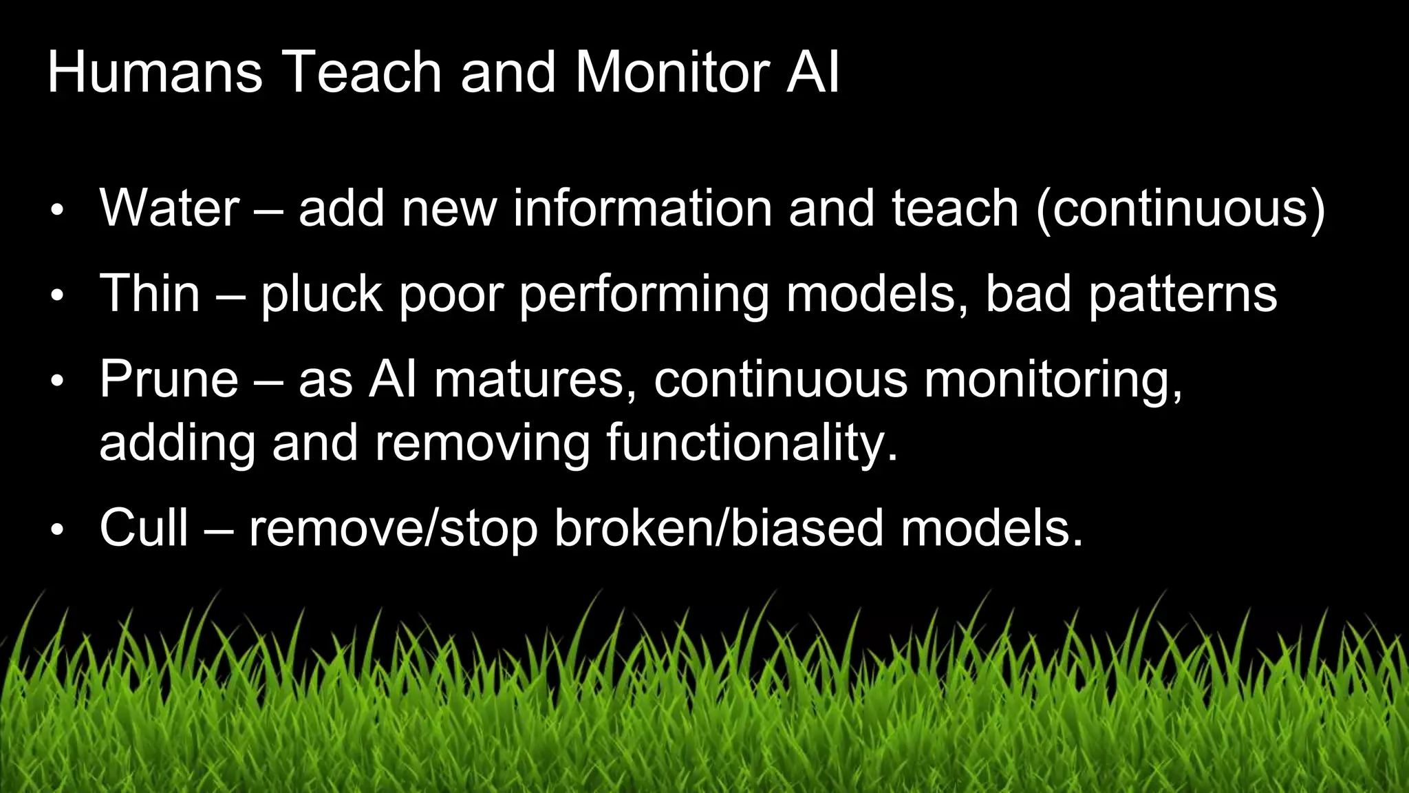 UX in the Age of AI: Leading with Design / @carologic
Humans Teach and Monitor AI
• Water – add new information and teach (continuous)
• Thin – pluck poor performing models, bad patterns
• Prune – as AI matures, continuous monitoring,
adding and removing functionality.
• Cull – remove/stop broken/biased models.
 