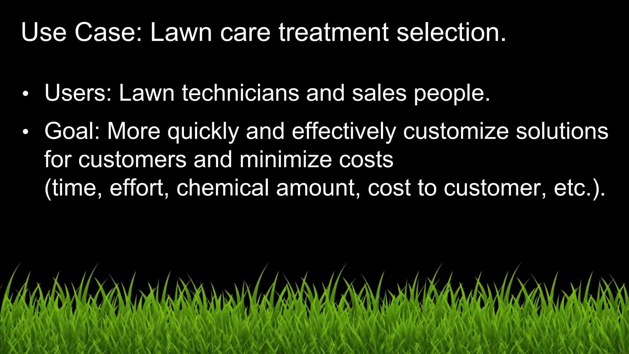 UX in the Age of AI: Leading with Design / @carologic
Use Case: Lawn care treatment selection.
• Users: Lawn technicians and sales people.
• Goal: More quickly and effectively customize solutions
for customers and minimize costs
(time, effort, chemical amount, cost to customer, etc.).
 