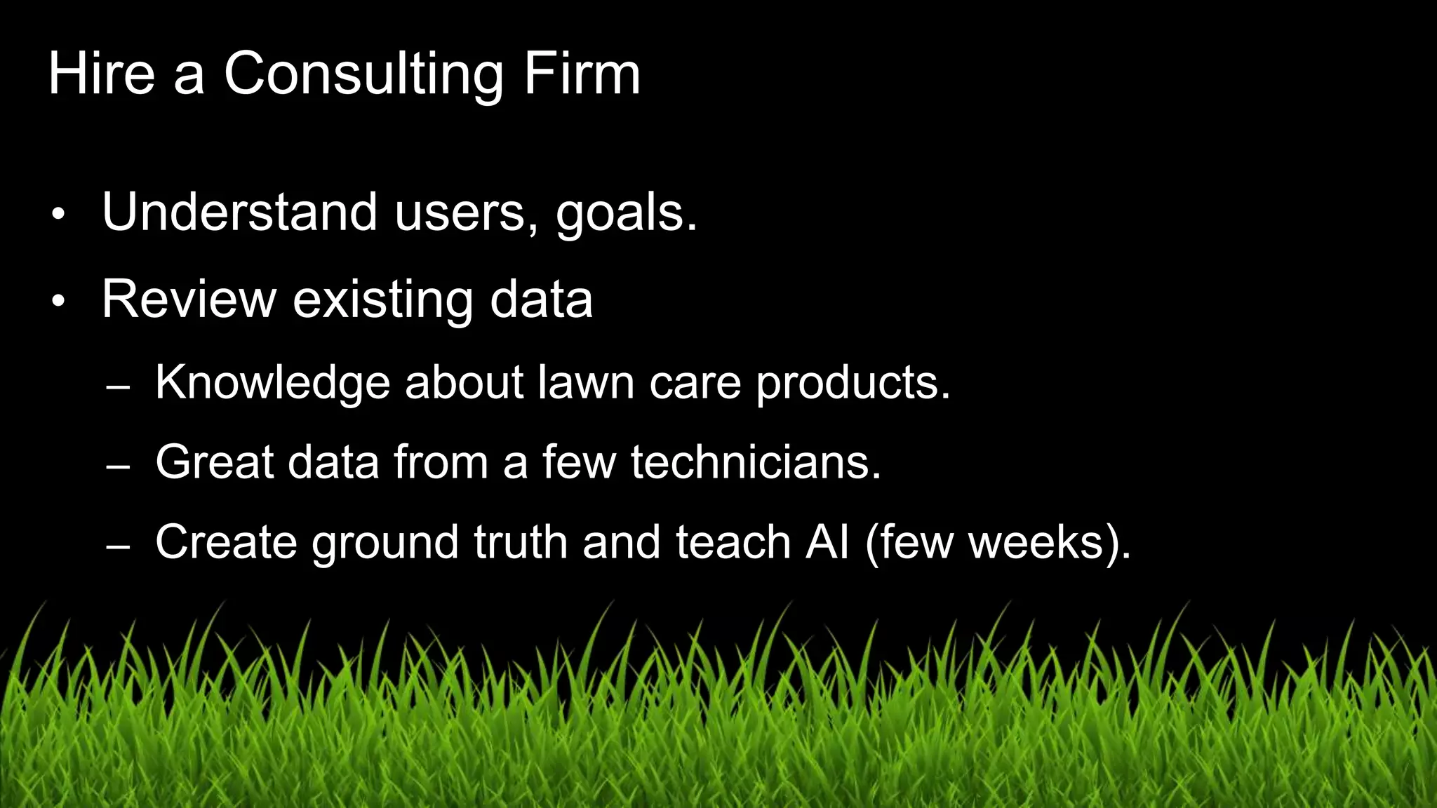 UX in the Age of AI: Leading with Design / @carologic
Hire a Consulting Firm
• Understand users, goals.
• Review existing data
– Knowledge about lawn care products.
– Great data from a few technicians.
– Create ground truth and teach AI (few weeks).
 