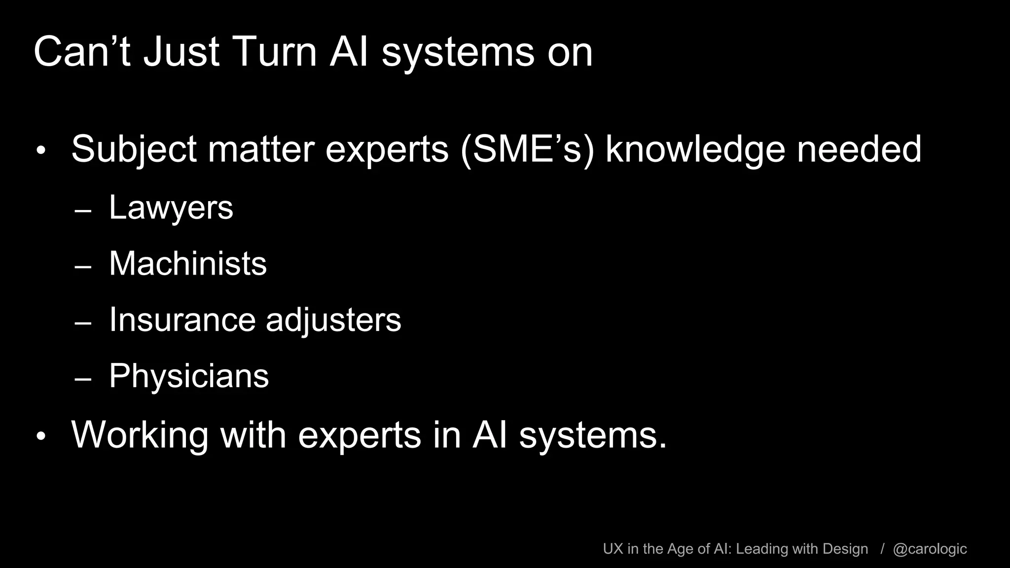 UX in the Age of AI: Leading with Design / @carologic
Can’t Just Turn AI systems on
• Subject matter experts (SME’s) knowledge needed
– Lawyers
– Machinists
– Insurance adjusters
– Physicians
• Working with experts in AI systems.
 