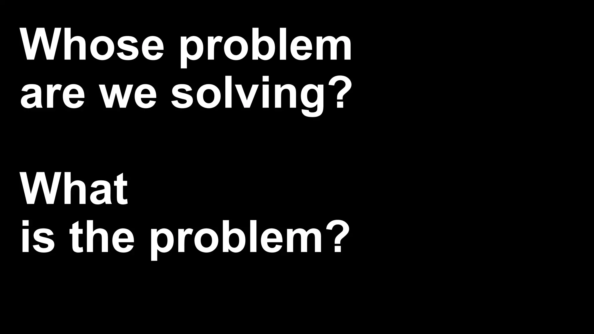 Whose problem
are we solving?
What
is the problem?
 