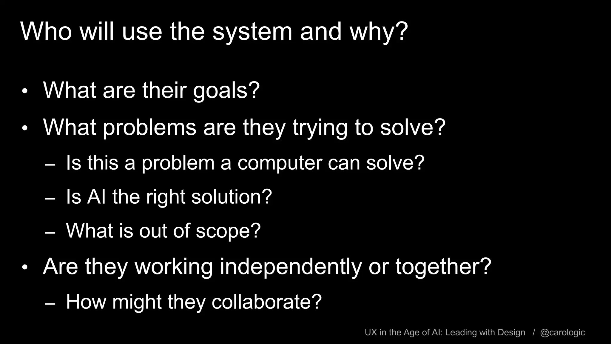 UX in the Age of AI: Leading with Design / @carologic
Who will use the system and why?
• What are their goals?
• What problems are they trying to solve?
– Is this a problem a computer can solve?
– Is AI the right solution?
– What is out of scope?
• Are they working independently or together?
– How might they collaborate?
 