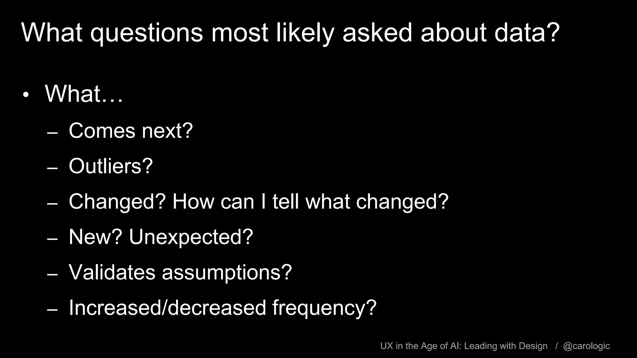 UX in the Age of AI: Leading with Design / @carologic
What questions most likely asked about data?
• What…
– Comes next?
– Outliers?
– Changed? How can I tell what changed?
– New? Unexpected?
– Validates assumptions?
– Increased/decreased frequency?
 