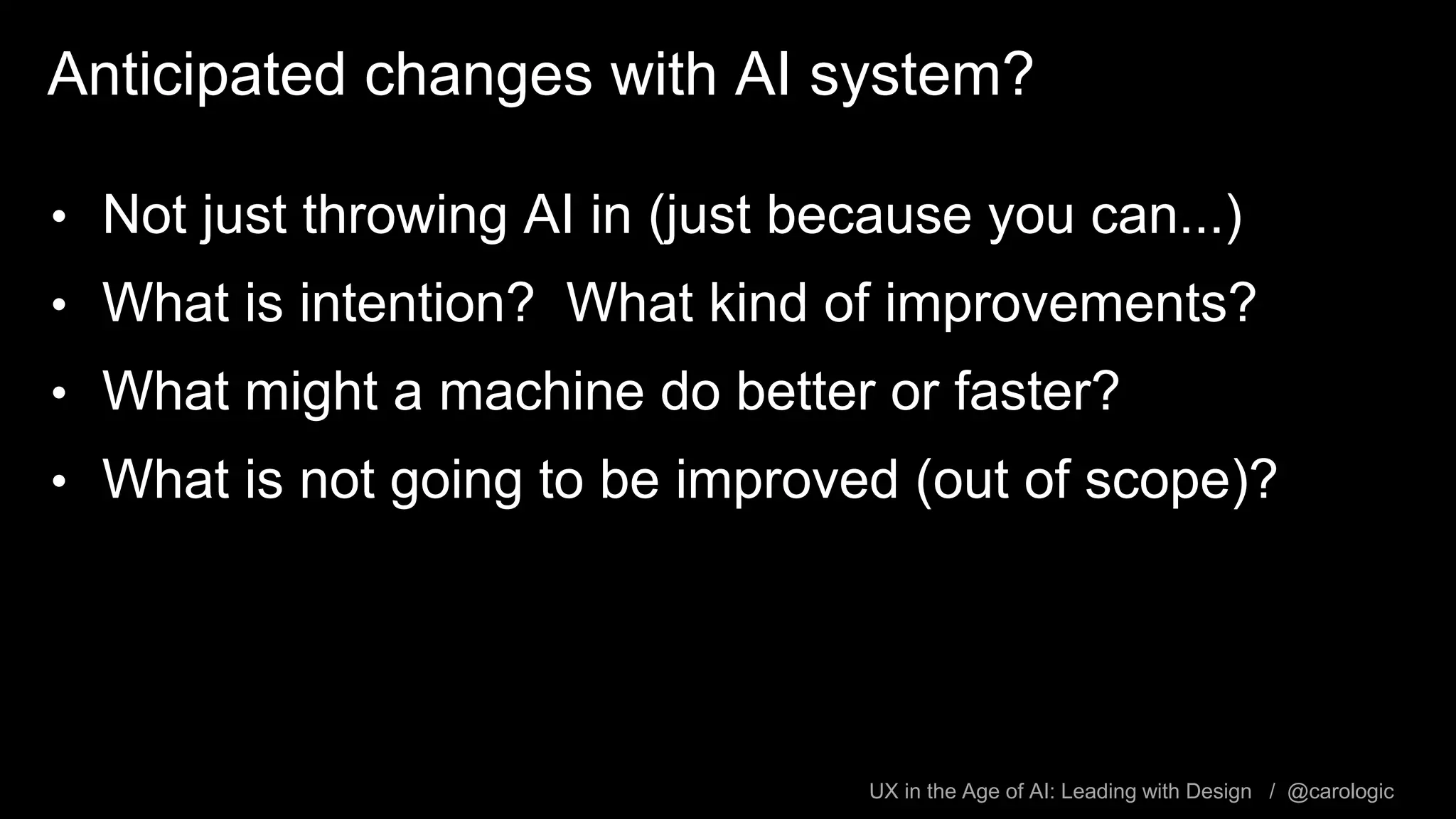 UX in the Age of AI: Leading with Design / @carologic
Anticipated changes with AI system?
• Not just throwing AI in (just because you can...)
• What is intention? What kind of improvements?
• What might a machine do better or faster?
• What is not going to be improved (out of scope)?
 