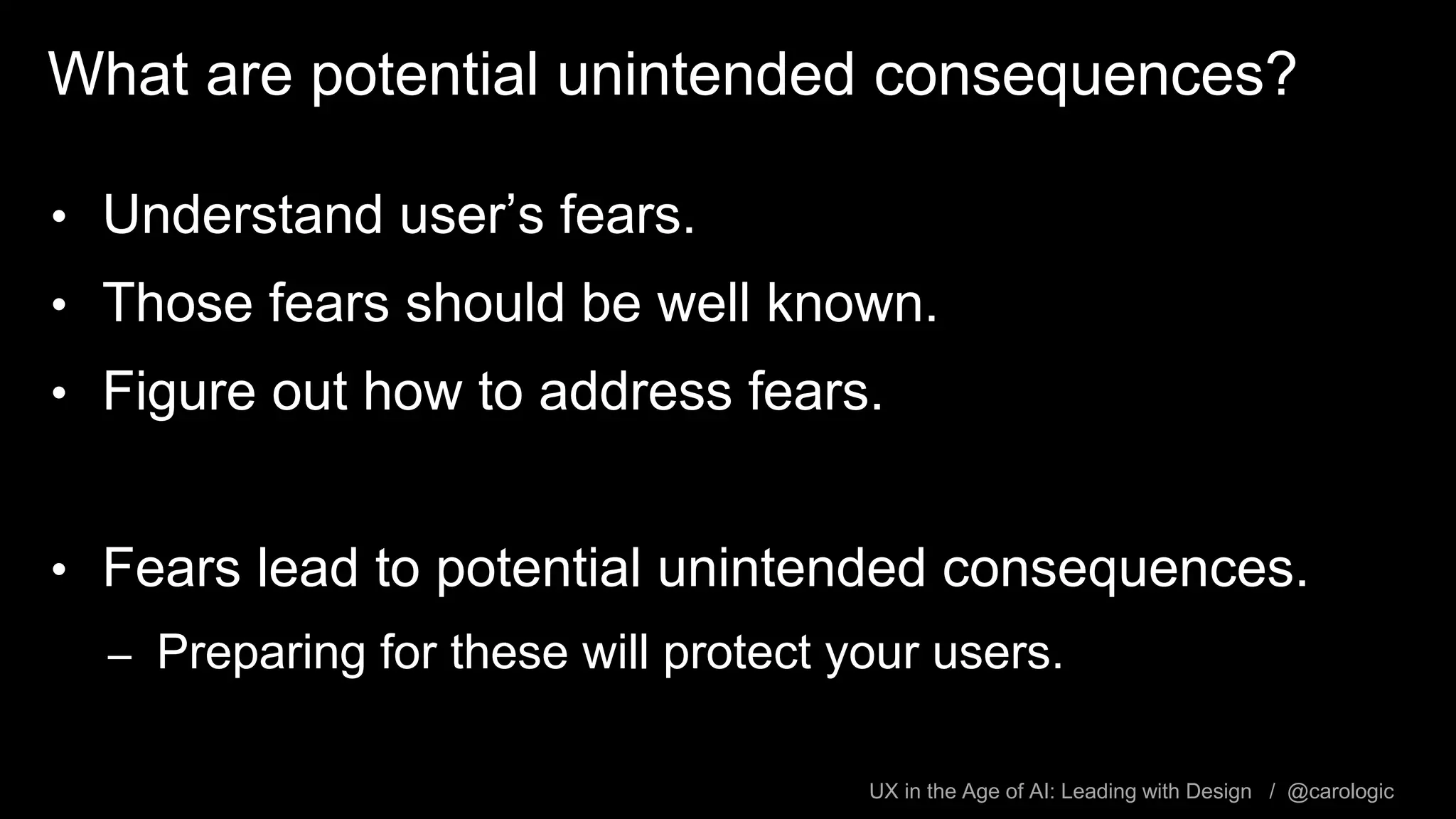 UX in the Age of AI: Leading with Design / @carologic
What are potential unintended consequences?
• Understand user’s fears.
• Those fears should be well known.
• Figure out how to address fears.
• Fears lead to potential unintended consequences.
– Preparing for these will protect your users.
 